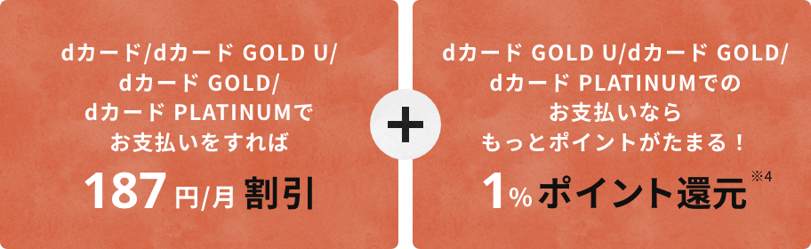 dカード/dカード GOLD U/dカード GOLD/dカード PLATINUMでお支払いすれば、187円/割引。さらに、dカード GOLD U/dカード GOLD/dカード プラチナムでのお支払ならもっとポイントがたまる！1%ポイント還元（※4）